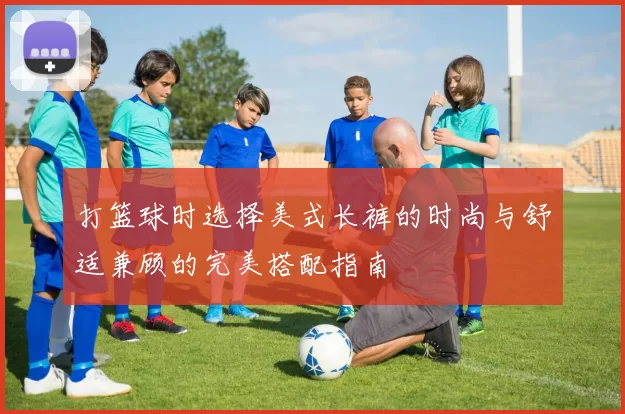 打篮球时选择美式长裤的时尚与舒适兼顾的完美搭配指南