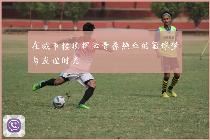在城市楼顶挥洒青春热血的篮球梦与友谊时光