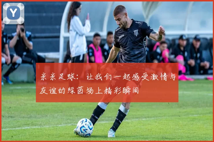 亲亲足球：让我们一起感受激情与友谊的绿茵场上精彩瞬间