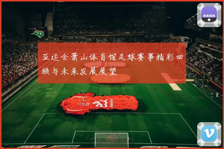亚运会萧山体育馆足球赛事精彩回顾与未来发展展望